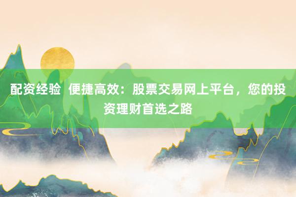 配资经验  便捷高效：股票交易网上平台，您的投资理财首选之路