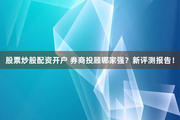 股票炒股配资开户 券商投顾哪家强?新评测报告!