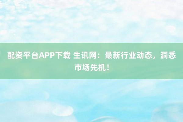 配资平台APP下载 生讯网：最新行业动态，洞悉市场先机！