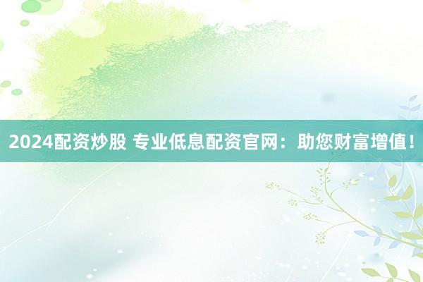2024配资炒股 专业低息配资官网：助您财富增值！
