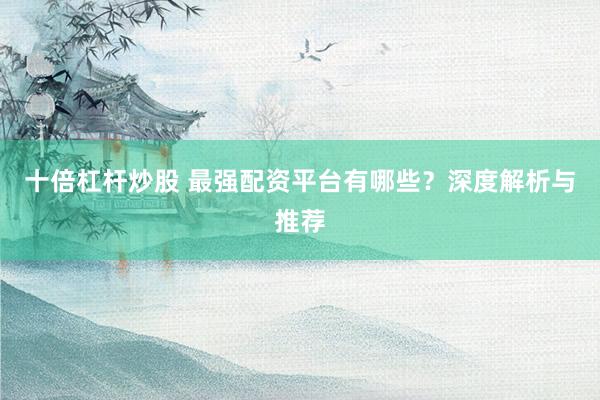 十倍杠杆炒股 最强配资平台有哪些?深度解析与推荐