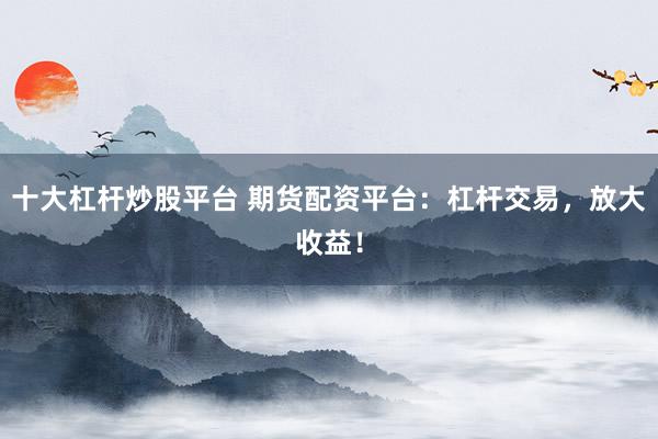 十大杠杆炒股平台 期货配资平台：杠杆交易，放大收益！