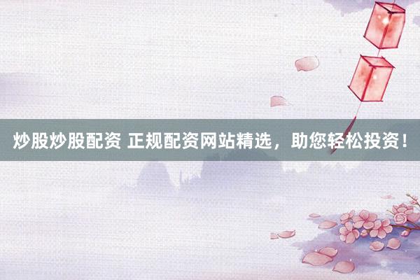 炒股炒股配资 正规配资网站精选，助您轻松投资！