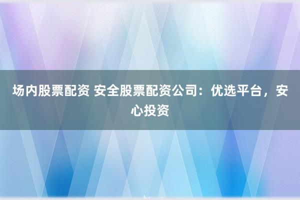 场内股票配资 安全股票配资公司:优选平台,安心投资