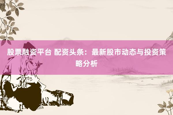 股票融资平台 配资头条：最新股市动态与投资策略分析