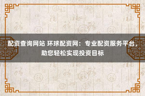 配资查询网站 环球配资网：专业配资服务平台，助您轻松实现投资目标
