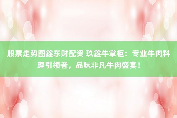 股票走势图鑫东财配资 玖鑫牛掌柜：专业牛肉料理引领者，品味非凡牛肉盛宴！