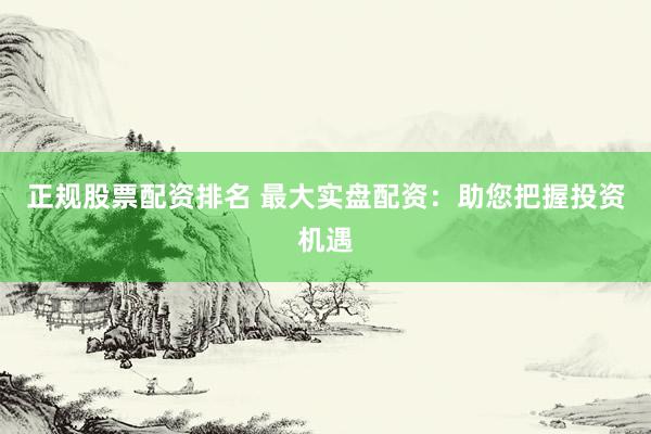 正规股票配资排名 最大实盘配资:助您把握投资机遇